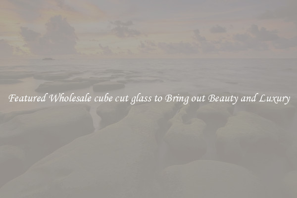Featured Wholesale cube cut glass to Bring out Beauty and Luxury