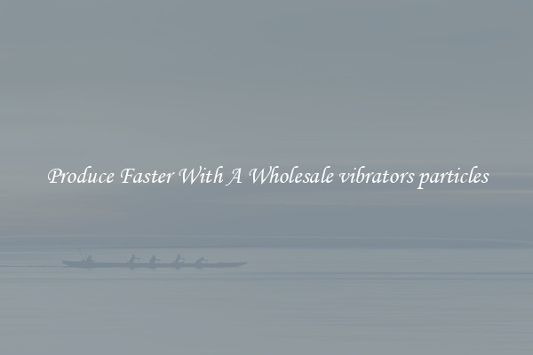 Produce Faster With A Wholesale vibrators particles